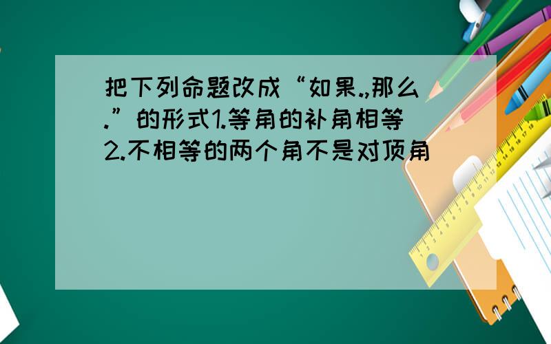 把下列命题改成“如果.,那么.”的形式1.等角的补角相等2.不相等的两个角不是对顶角