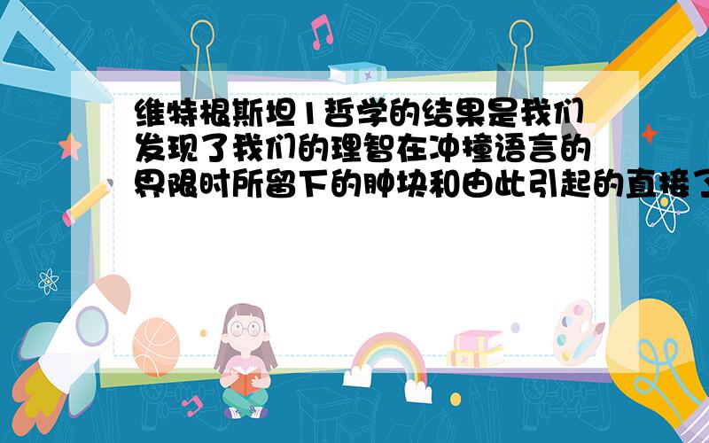 维特根斯坦1哲学的结果是我们发现了我们的理智在冲撞语言的界限时所留下的肿块和由此引起的直接了当的胡说.而正是这些肿块使我们看到了这种发现的价值.问：理智冲撞语言的界限是不