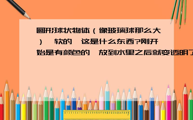 圆形球状物体（像玻璃球那么大）,软的,这是什么东西?刚开始是有颜色的,放到水里之后就变透明了,还会变大,很便宜的,孩子们都叫它水精灵.