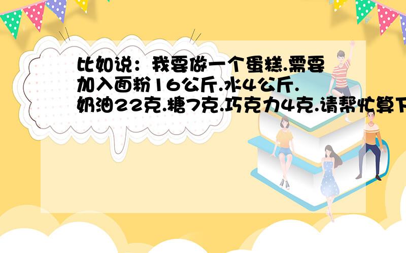 比如说：我要做一个蛋糕.需要加入面粉16公斤.水4公斤.奶油22克.糖7克.巧克力4克.请帮忙算下以上每样占百分之几?还有公式也说明白点.解释好的在追加100分说话算话!