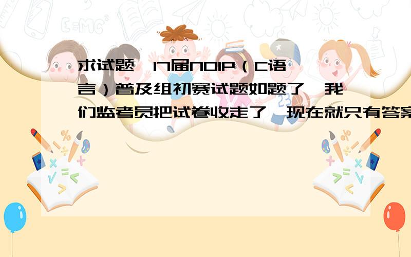 求试题,17届NOIP（C语言）普及组初赛试题如题了,我们监考员把试卷收走了,现在就只有答案,木有题