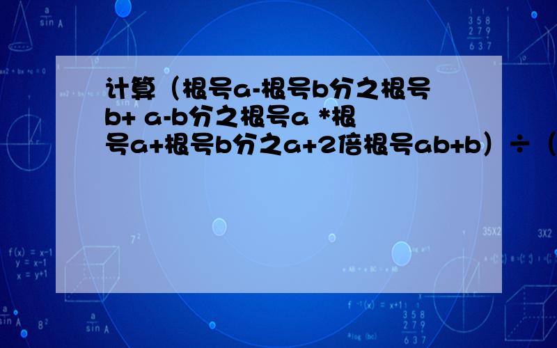 计算（根号a-根号b分之根号b+ a-b分之根号a *根号a+根号b分之a+2倍根号ab+b）÷（根号a+根号b）额.... ...拜托速度啊~~~~~~很急的啊~~~~~~提示：（a+2倍根号ab+b=（根号a+根号b）^2）