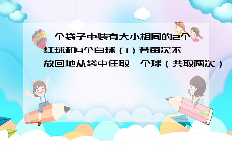 一个袋子中装有大小相同的2个红球和4个白球（1）若每次不放回地从袋中任取一个球（共取两次）,求第一次取到白球且第二次取到红球的概率；（2）若从袋子中随机取出3个球,求至少取出一