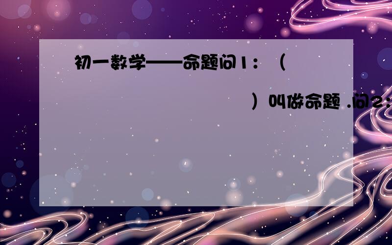 初一数学——命题问1：（                                              ）叫做命题 .问2：每个命题都由题设和结论两部分组成,题设是（                 ）,结论是（                   ）.