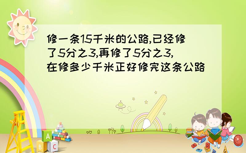 修一条15千米的公路,已经修了5分之3,再修了5分之3,在修多少千米正好修完这条公路