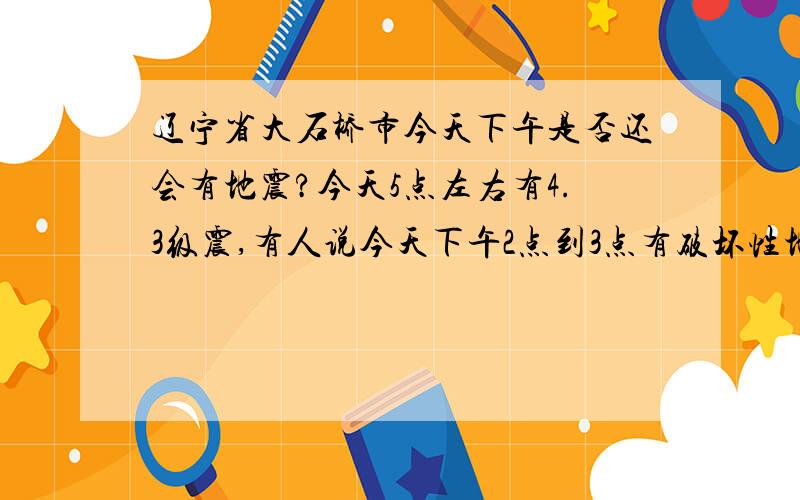 辽宁省大石桥市今天下午是否还会有地震?今天5点左右有4.3级震,有人说今天下午2点到3点有破坏性地震,这是真的吗?晚上还会有么?