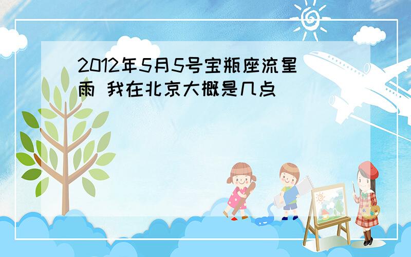 2012年5月5号宝瓶座流星雨 我在北京大概是几点