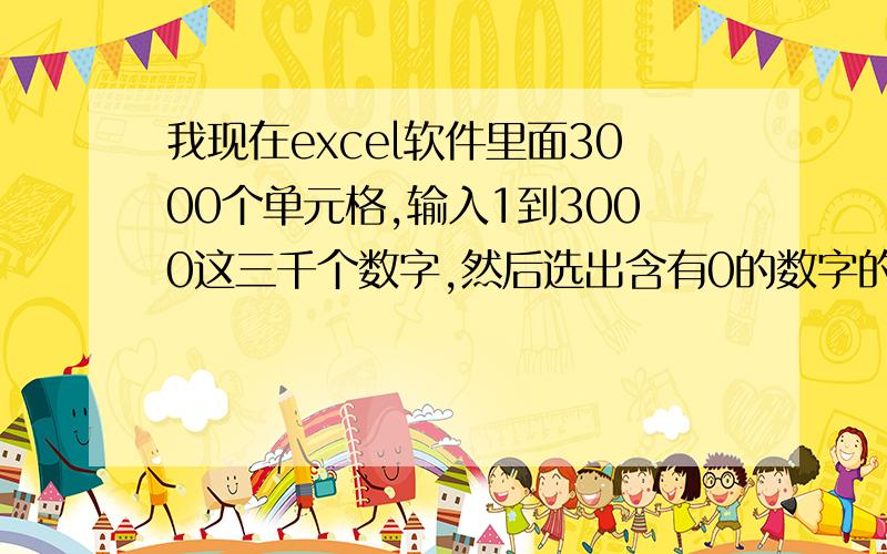 我现在excel软件里面3000个单元格,输入1到3000这三千个数字,然后选出含有0的数字的所有单元格并删掉,如10.20.30.40.50.60.70.80.90.100……请问我该怎么操作?我不想手动的去选择几十个几百个含有0