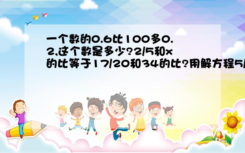 一个数的0.6比100多0.2,这个数是多少?2/5和x的比等于17/20和34的比?用解方程5/9*1.25+5/4*2.2-1又1/43/10*（5/7-10/21）÷（1/3-1/49/5*（1又2/3+2.5-0.65÷2又1/6【6又1/2-（0.4+1/3）*1.5】÷0.27x+0.21x=3.362/3x-5/8x=7/243.6x