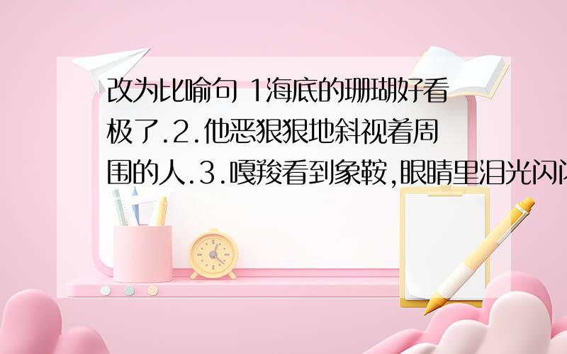 改为比喻句 1海底的珊瑚好看极了.2.他恶狠狠地斜视着周围的人.3.嘎羧看到象鞍,眼睛里泪光闪闪.再帮几条问题 改为拟人句 4.松鼠在窝里睡觉。5.春天到了，小草长出来了。6.高粱成熟了。7.