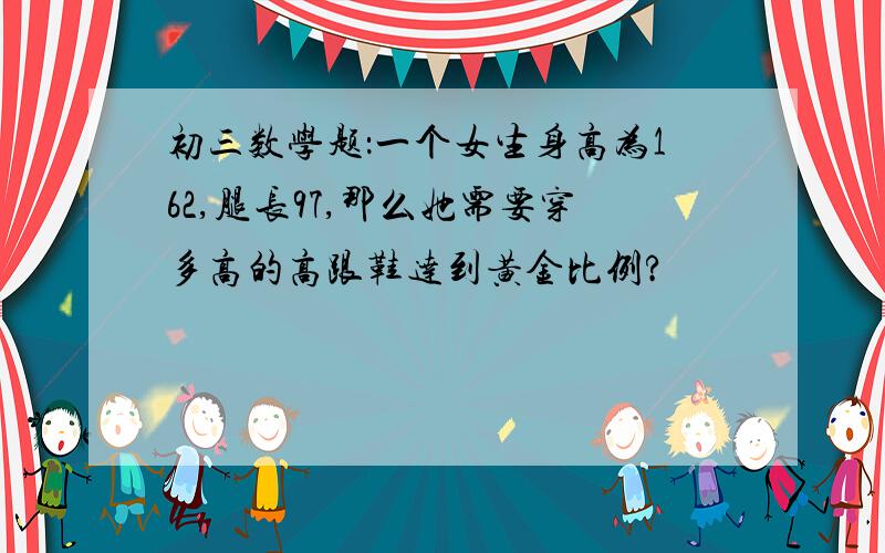 初三数学题：一个女生身高为162,腿长97,那么她需要穿多高的高跟鞋达到黄金比例?