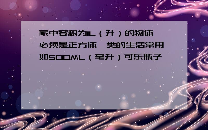 家中容积为1L（升）的物体,必须是正方体一类的生活常用,如500ML（毫升）可乐瓶子