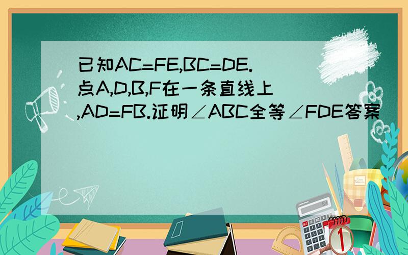 已知AC=FE,BC=DE.点A,D,B,F在一条直线上,AD=FB.证明∠ABC全等∠FDE答案