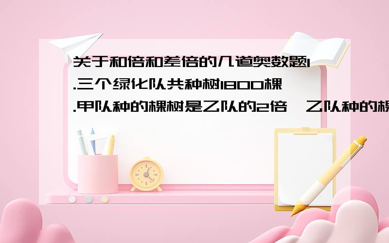 关于和倍和差倍的几道奥数题1.三个绿化队共种树1800棵.甲队种的棵树是乙队的2倍,乙队种的棵树比丙队少200棵.三个队各种树多少棵?2.一个养鸡场有公鸡母鸡375只.如果母鸡减少25只,公鸡增加12