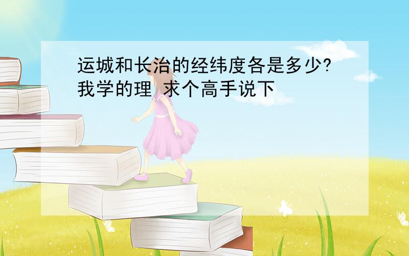 运城和长治的经纬度各是多少?我学的理 求个高手说下