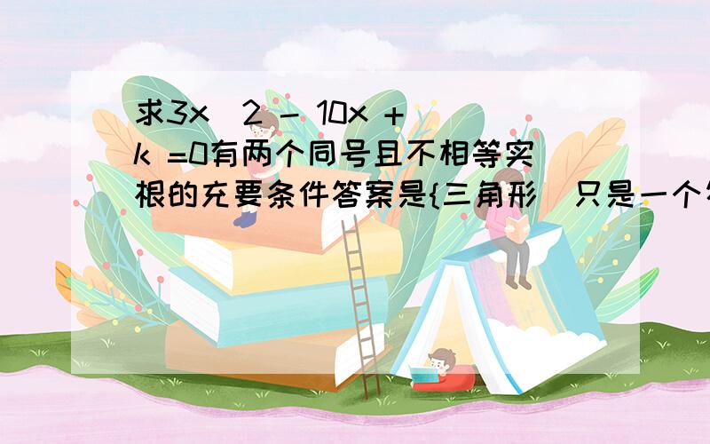 求3x^2 - 10x + k =0有两个同号且不相等实根的充要条件答案是{三角形（只是一个符号）〉0 {k/3〉0 箭头0