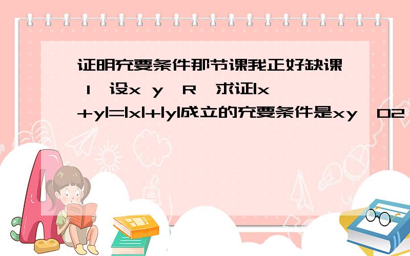 证明充要条件那节课我正好缺课 1、设x y∈R,求证|x+y|=|x|+|y|成立的充要条件是xy≥02、已知x∈R,求证：（1-|x|)(1+x)＞0的充要条件是x＜1且x≠-1麻烦需要有过程 只有30分了