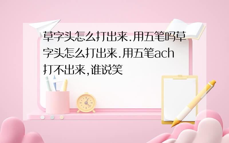 草字头怎么打出来.用五笔吗草字头怎么打出来.用五笔ach打不出来,谁说笑