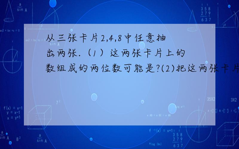 从三张卡片2,4,8中任意抽出两张.（1）这两张卡片上的数组成的两位数可能是?(2)把这两张卡片的数相加,和是?如果把8换成0,在抽出两张.(3) 两张卡片上的数组成的两位数可能是?(4)把这两张卡片