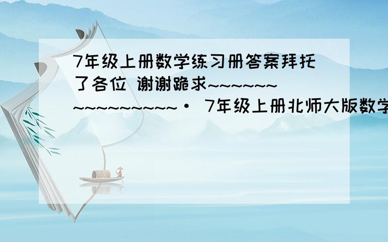 7年级上册数学练习册答案拜托了各位 谢谢跪求~~~~~~~~~~~~~~~· 7年级上册北师大版数学练习册的答案要全的!快啊