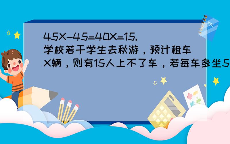 45X-45=40X=15,学校若干学生去秋游，预计租车X辆，则有15人上不了车，若每车多坐5人，则刚好空出一辆车，且其他车坐满，求全校有多少人去秋游？