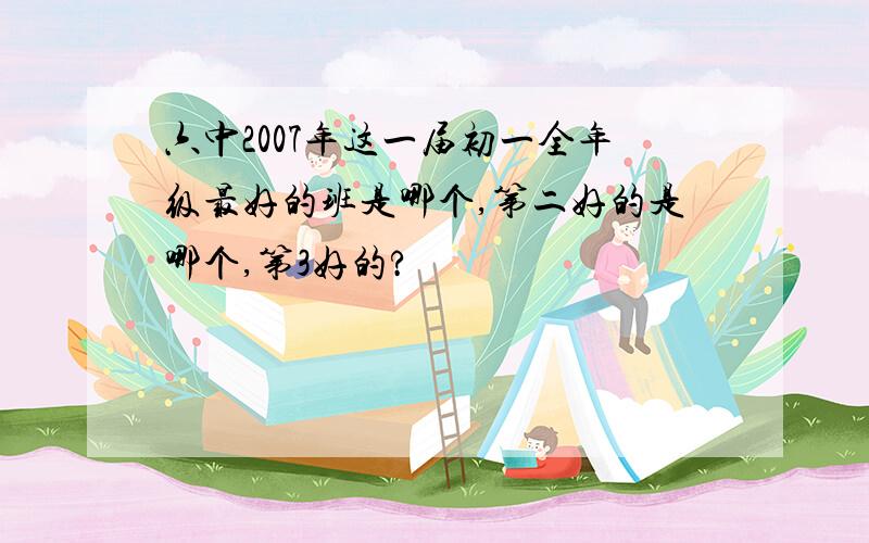 六中2007年这一届初一全年级最好的班是哪个,第二好的是哪个,第3好的?