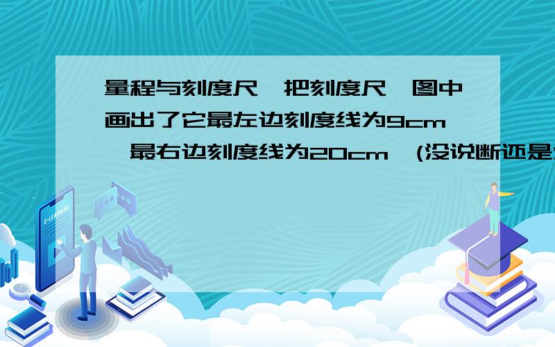 量程与刻度尺一把刻度尺,图中画出了它最左边刻度线为9cm,最右边刻度线为20cm,(没说断还是没断)问量程