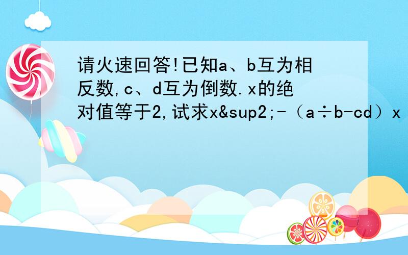 请火速回答!已知a、b互为相反数,c、d互为倒数.x的绝对值等于2,试求x²-（a÷b-cd）x（a÷b÷1）2007次方+（dc）2008的平方的值.