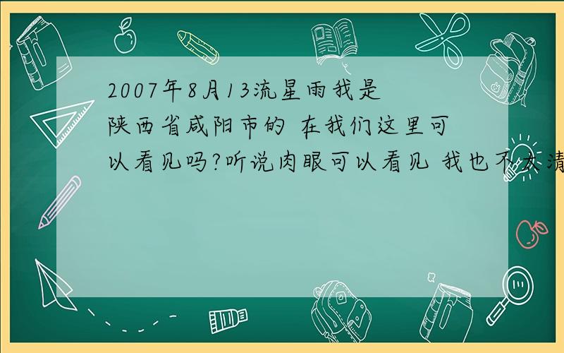 2007年8月13流星雨我是陕西省咸阳市的 在我们这里可以看见吗?听说肉眼可以看见 我也不太清楚哦 好期待啊 还有 大概时间是几点呢 不可能整晚不睡觉吧