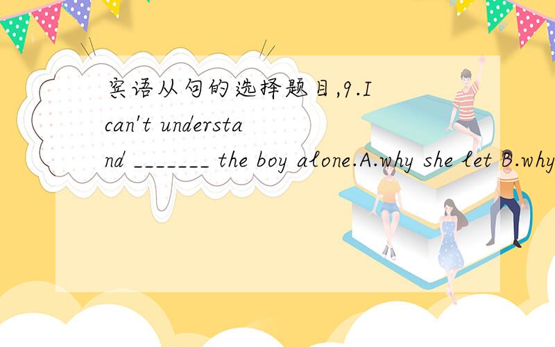 宾语从句的选择题目,9.I can't understand _______ the boy alone.A.why she let B.why did she leave C.why had she left D.why she had left 10.He asked his father _______.A.where it happens B.where did it happen C.how it happened D.how did it happ