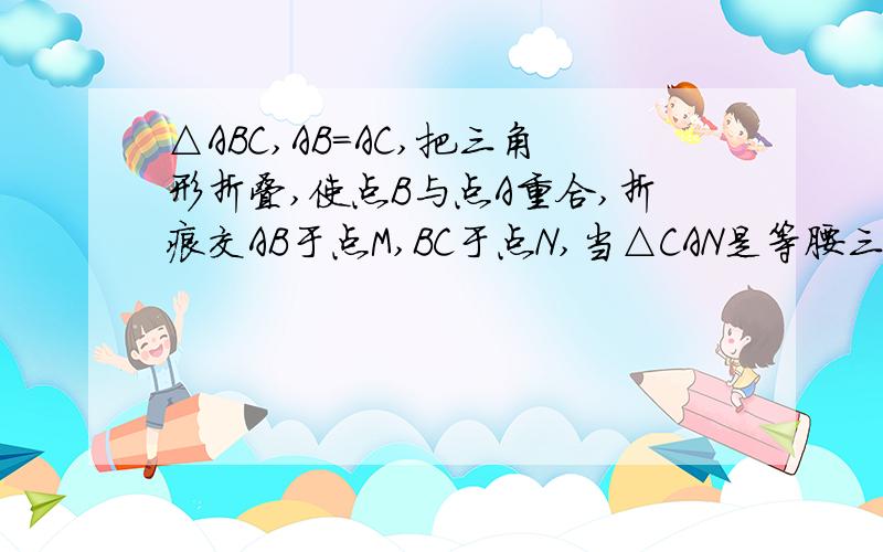 △ABC,AB=AC,把三角形折叠,使点B与点A重合,折痕交AB于点M,BC于点N,当△CAN是等腰三角形,求∠B的度