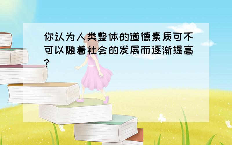 你认为人类整体的道德素质可不可以随着社会的发展而逐渐提高?