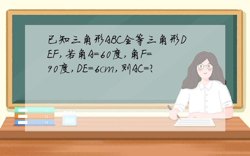 已知三角形ABC全等三角形DEF,若角A=60度,角F=90度,DE=6cm,则AC=?