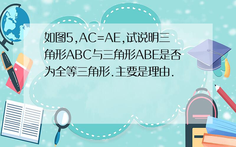 如图5,AC=AE,试说明三角形ABC与三角形ABE是否为全等三角形.主要是理由.