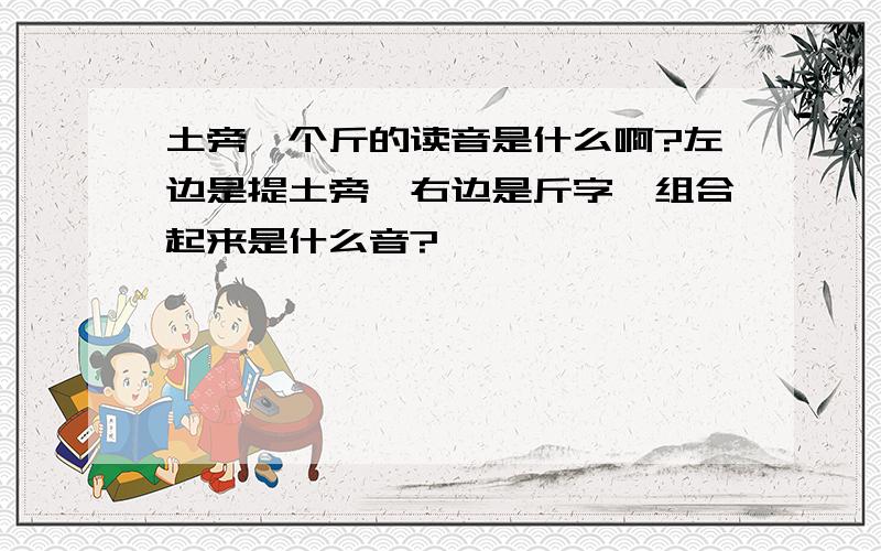 土旁一个斤的读音是什么啊?左边是提土旁,右边是斤字,组合起来是什么音?