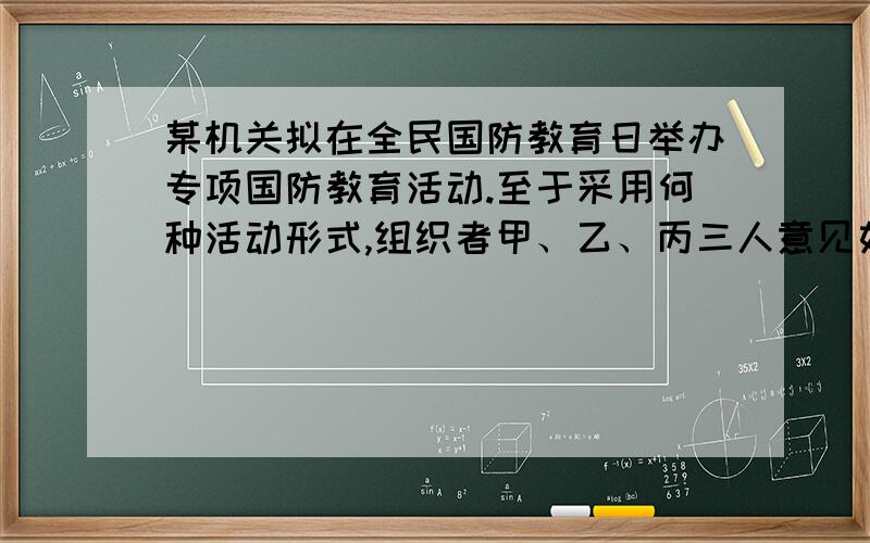 某机关拟在全民国防教育日举办专项国防教育活动.至于采用何种活动形式,组织者甲、乙、丙三人意见如下：甲：如果搞读书演讲、知识竞赛,那就不搞文艺演出和专题展览乙：如果不搞文艺