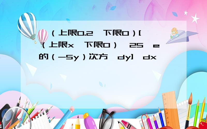 ∫（上限0.2,下限0）[∫（上限x,下限0）*25*e的（-5y）次方*dy]*dx