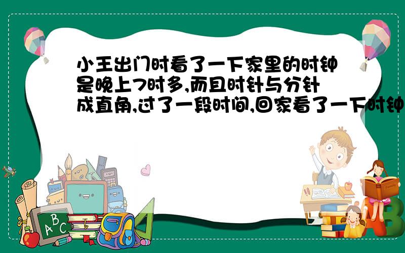 小王出门时看了一下家里的时钟是晚上7时多,而且时针与分针成直角,过了一段时间,回家看了一下时钟仍是晚上7时多,而且时针与分针仍成直角,求小王外出时间.