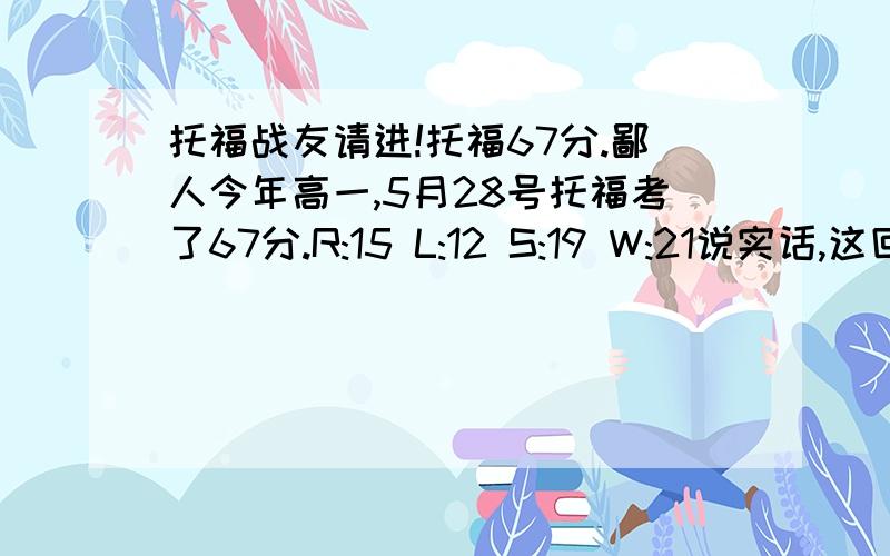 托福战友请进!托福67分.鄙人今年高一,5月28号托福考了67分.R:15 L:12 S:19 W:21说实话,这回是纯裸考,鄙人没看任何机经.但是,这个成绩挺让人失望的.鄙人认为自己是80分的水平,但只考了67.还有一