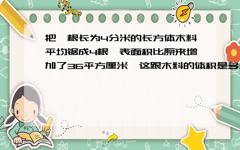 把一根长为4分米的长方体木料平均锯成4根,表面积比原来增加了36平方厘米,这跟木料的体积是多少?