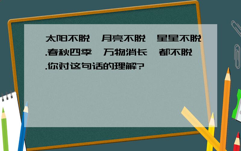 太阳不脱,月亮不脱,星星不脱.春秋四季,万物消长,都不脱.你对这句话的理解?