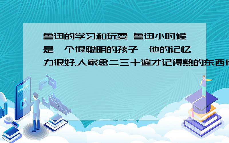 鲁迅的学习和玩耍 鲁迅小时候是一个很聪明的孩子,他的记忆力很好.人家念二三十遍才记得熟的东西他念两三鲁迅的学习和玩耍鲁迅小时候是一个很聪明的孩子,他的记忆力很好.人家念二三