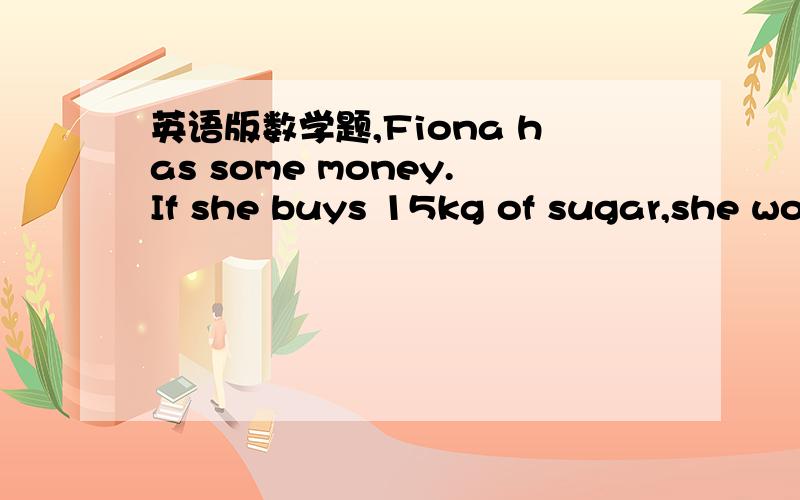 英语版数学题,Fiona has some money.If she buys 15kg of sugar,she would be short of $12.If she buys 8 kg of sugar,she would have $9 left.How much does 1 kg of sugar cost?