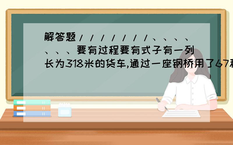 解答题///////、、、、、、、要有过程要有式子有一列长为318米的货车,通过一座钢桥用了67秒钟,另一列长162米的客车的速度是货车的2倍,通过这座桥用了27秒,求货车的速度和钢桥的长.