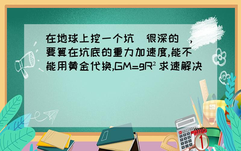 在地球上挖一个坑（很深的）,要算在坑底的重力加速度,能不能用黄金代换,GM=gR²求速解决