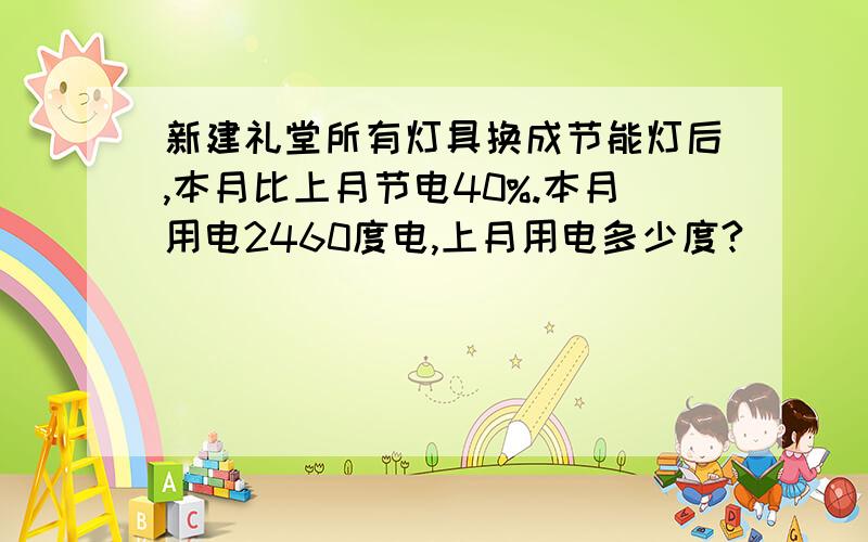 新建礼堂所有灯具换成节能灯后,本月比上月节电40%.本月用电2460度电,上月用电多少度?