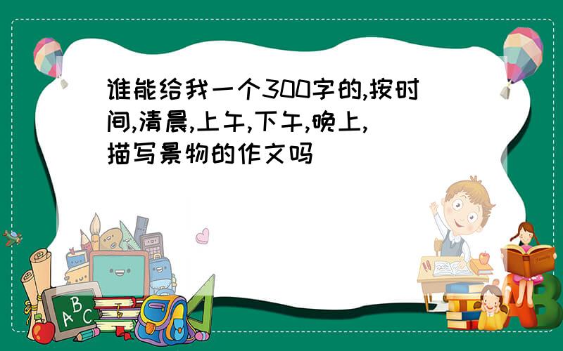 谁能给我一个300字的,按时间,清晨,上午,下午,晚上,描写景物的作文吗