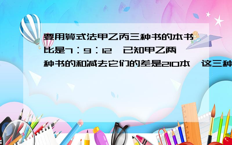 要用算式法甲乙丙三种书的本书比是7：9：12,已知甲乙两种书的和减去它们的差是210本,这三种读物各有多少本?