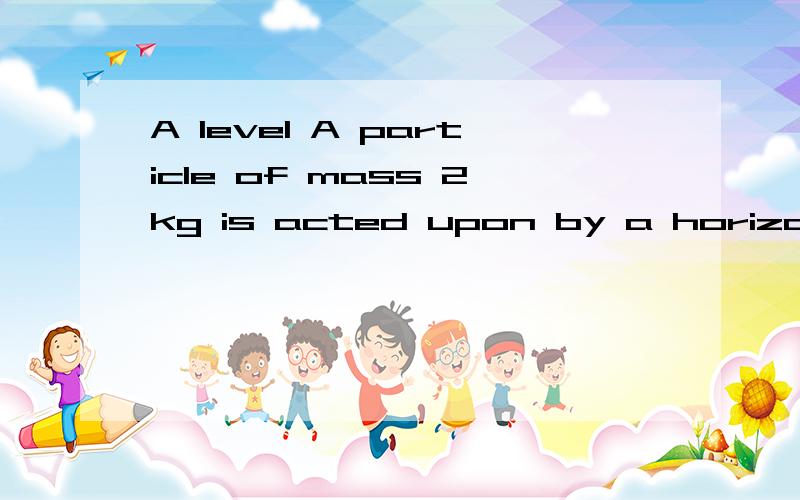 A level A particle of mass 2kg is acted upon by a horizontal force of magnitude 10N for 8 seconds,in which time time it moves from rest until it is travelling with speed v米每秒.Show that v=40.The particle continues to move with this speed for the