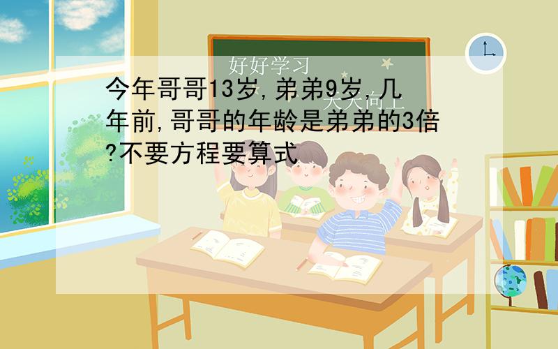 今年哥哥13岁,弟弟9岁,几年前,哥哥的年龄是弟弟的3倍?不要方程要算式